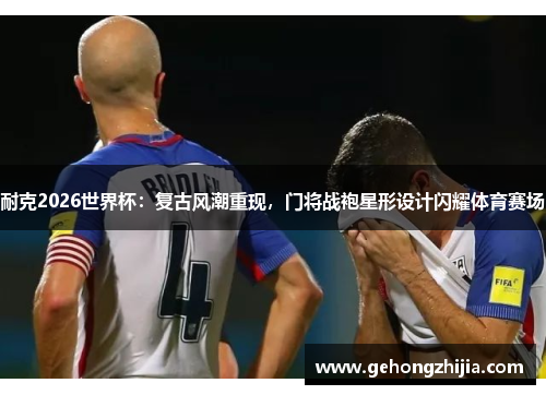 耐克2026世界杯：复古风潮重现，门将战袍星形设计闪耀体育赛场